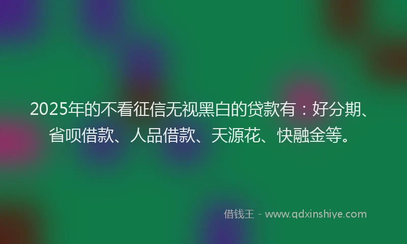 2025年的不看征信无视黑白的贷款有：好分期、省呗借款、人品借款、天源花、快融金等。