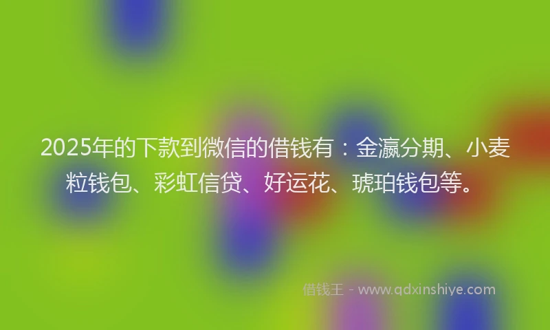 2025年的下款到微信的借钱有：金瀛分期、小麦粒钱包、彩虹信贷、好运花、琥珀钱包等。