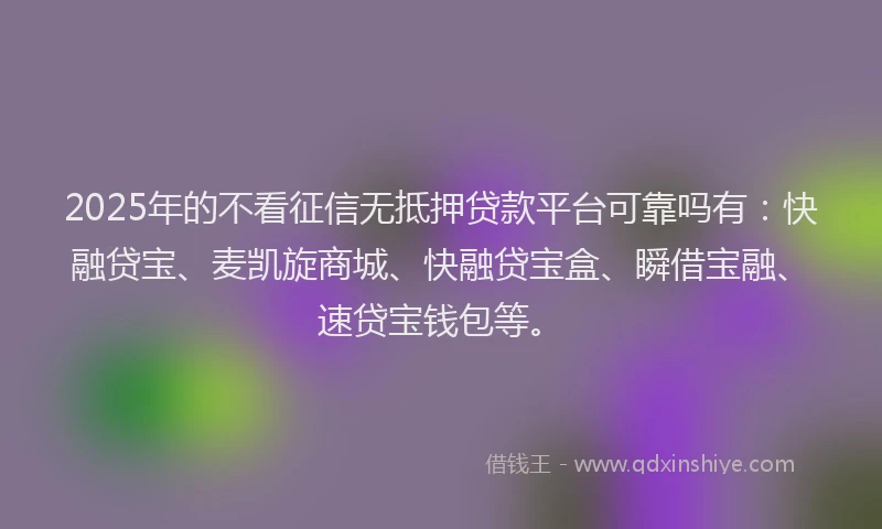 2025年的不看征信无抵押贷款平台可靠吗有：快融贷宝、麦凯旋商城、快融贷宝盒、瞬借宝融、速贷宝钱包等。