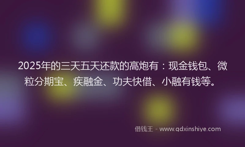 2025年的三天五天还款的高炮有：现金钱包、微粒分期宝、疾融金、功夫快借、小融有钱等。