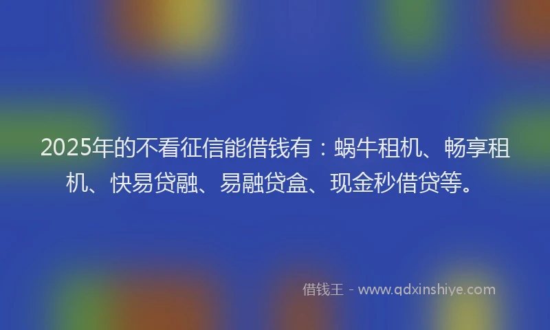 2025年的不看征信能借钱有：蜗牛租机、畅享租机、快易贷融、易融贷盒、现金秒借贷等。