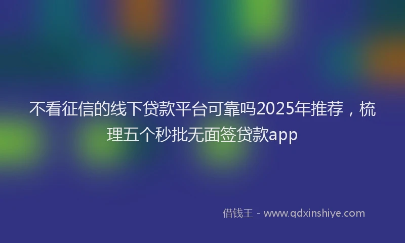 不看征信的线下贷款平台可靠吗2025年推荐，梳理五个秒批无面签贷款app