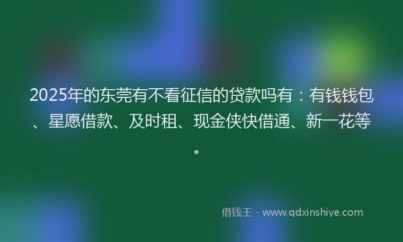 2025年的东莞有不看征信的贷款吗有：有钱钱包、星愿借款、及时租、现金侠快借通、新一花等。