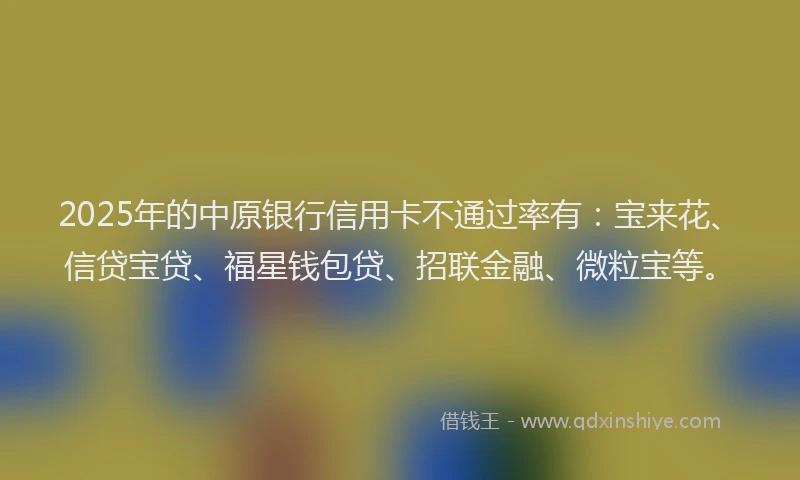 2025年的中原银行信用卡不通过率有：宝来花、信贷宝贷、福星钱包贷、招联金融、微粒宝等。