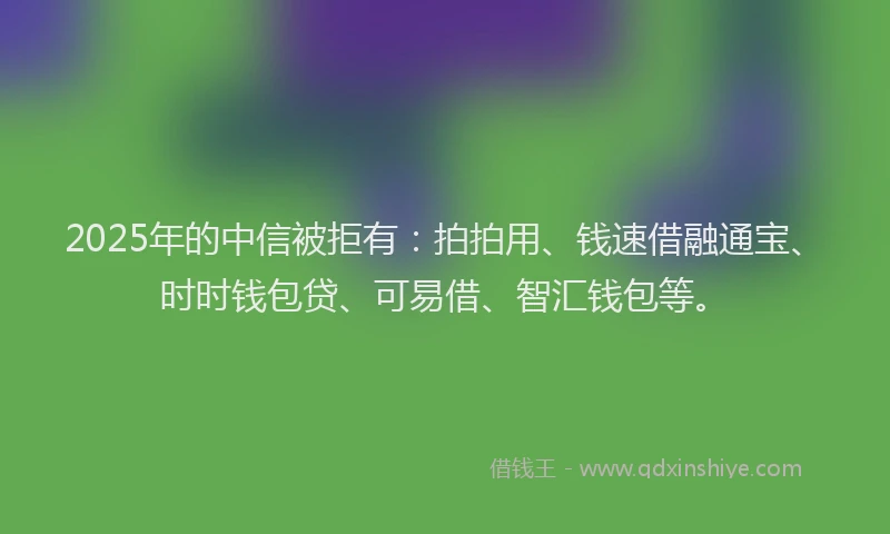 2025年的中信被拒有：拍拍用、钱速借融通宝、时时钱包贷、可易借、智汇钱包等。