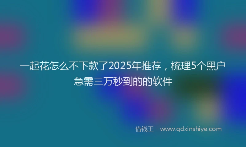 一起花怎么不下款了2025年推荐，梳理5个黑户急需三万秒到的的软件