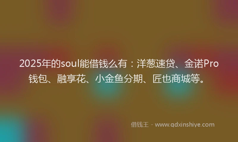 2025年的soul能借钱么有：洋葱速贷、金诺Pro钱包、融享花、小金鱼分期、匠也商城等。