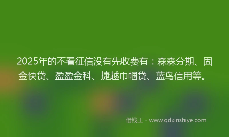 2025年的不看征信没有先收费有：森森分期、固金快贷、盈盈金科、捷越巾帼贷、蓝鸟信用等。