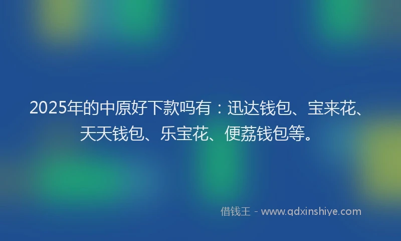 2025年的中原好下款吗有：迅达钱包、宝来花、天天钱包、乐宝花、便荔钱包等。