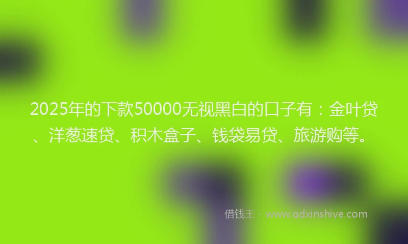 2025年的下款50000无视黑白的口子有：金叶贷、洋葱速贷、积木盒子、钱袋易贷、旅游购等。
