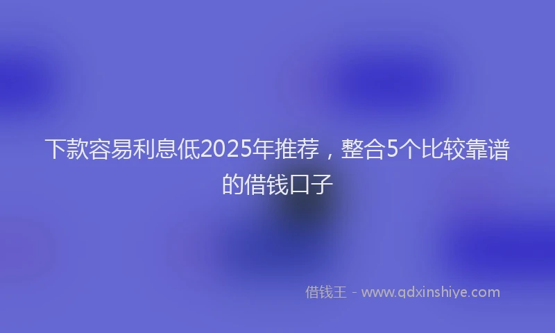 下款容易利息低2025年推荐，整合5个比较靠谱的借钱口子