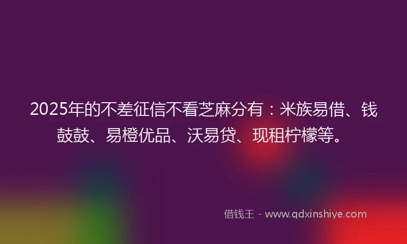 2025年的不差征信不看芝麻分有：米族易借、钱鼓鼓、易橙优品、沃易贷、现租柠檬等。