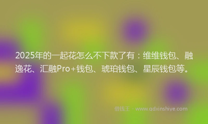 2025年的一起花怎么不下款了有：维维钱包、融逸花、汇融Pro+钱包、琥珀钱包、星辰钱包等。