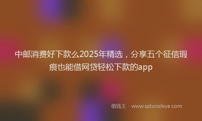 中邮消费好下款么2025年精选，分享五个征信瑕疵也能借网贷轻松下款的app