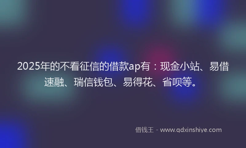 2025年的不看征信的借款ap有：现金小站、易借速融、瑞信钱包、易得花、省呗等。