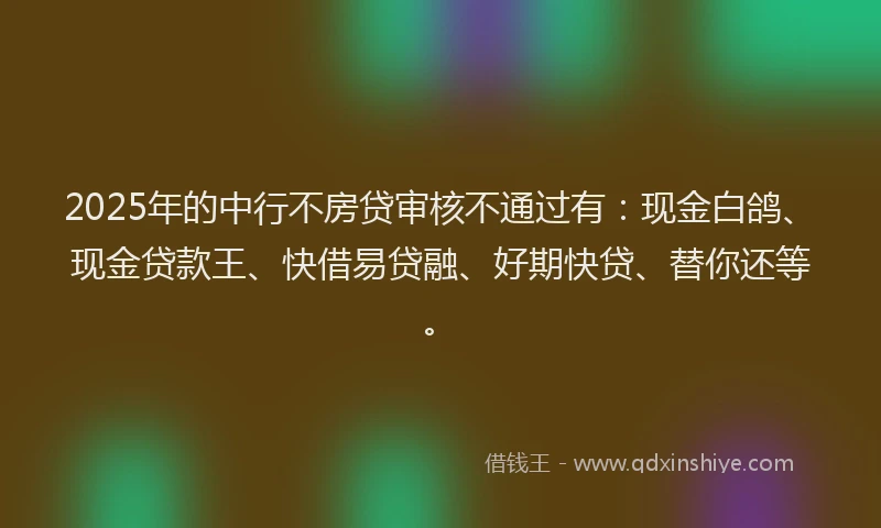 2025年的中行不房贷审核不通过有：现金白鸽、现金贷款王、快借易贷融、好期快贷、替你还等。