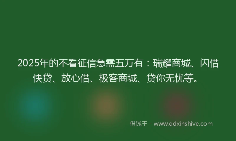 2025年的不看征信急需五万有：瑞耀商城、闪借快贷、放心借、极客商城、贷你无忧等。