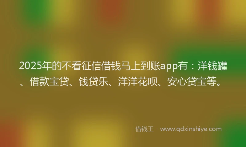 2025年的不看征信借钱马上到账app有：洋钱罐、借款宝贷、钱贷乐、洋洋花呗、安心贷宝等。
