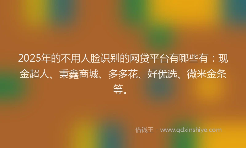 2025年的不用人脸识别的网贷平台有哪些有：现金超人、秉鑫商城、多多花、好优选、微米金条等。