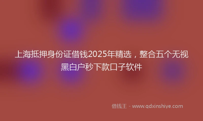 上海抵押身份证借钱2025年精选，整合五个无视黑白户秒下款口子软件