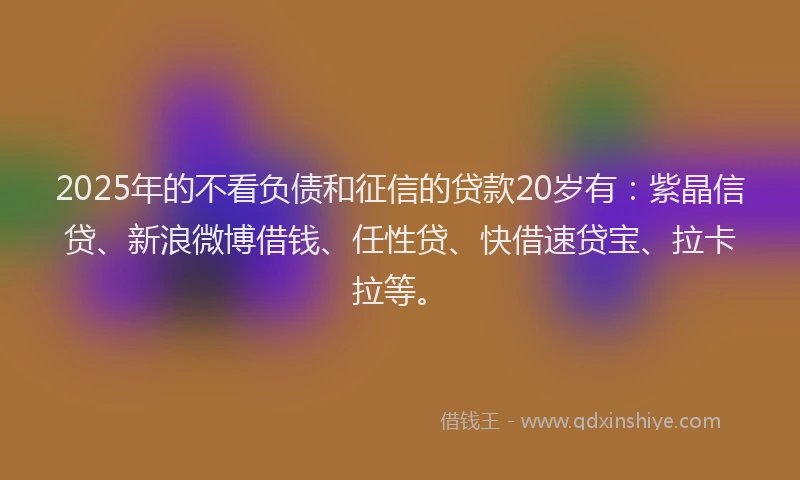 2025年的不看负债和征信的贷款20岁有：紫晶信贷、新浪微博借钱、任性贷、快借速贷宝、拉卡拉等。