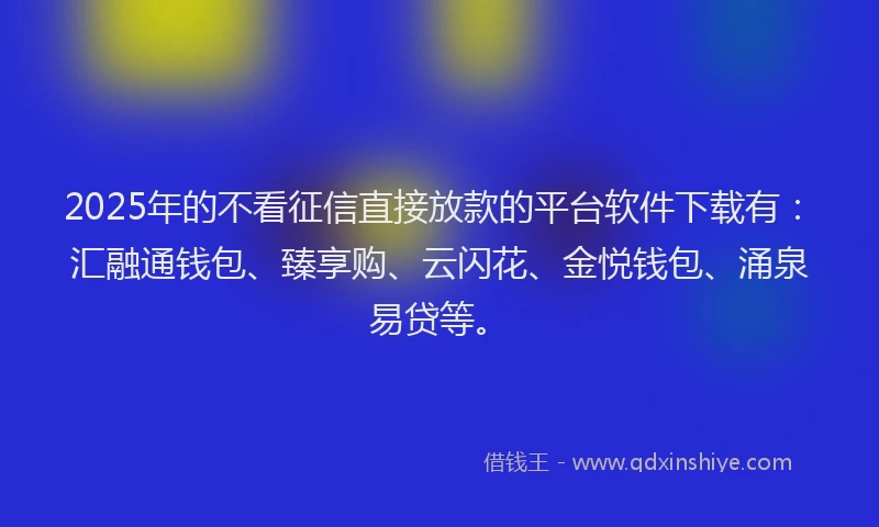 2025年的不看征信直接放款的平台软件下载有：汇融通钱包、臻享购、云闪花、金悦钱包、涌泉易贷等。