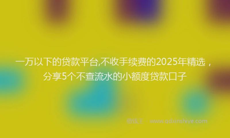 一万以下的贷款平台,不收手续费的2025年精选，分享5个不查流水的小额度贷款口子
