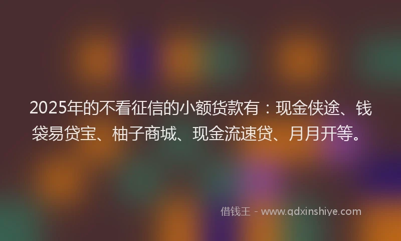 2025年的不看征信的小额货款有：现金侠途、钱袋易贷宝、柚子商城、现金流速贷、月月开等。