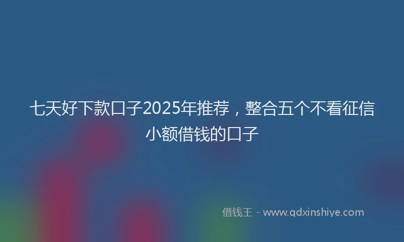 七天好下款口子2025年推荐，整合五个不看征信小额借钱的口子