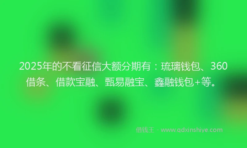 2025年的不看征信大额分期有：琉璃钱包、360借条、借款宝融、甄易融宝、鑫融钱包+等。