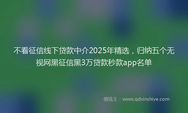 不看征信线下贷款中介2025年精选，归纳五个无视网黑征信黑3万贷款秒款app名单
