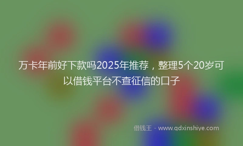 万卡年前好下款吗2025年推荐，整理5个20岁可以借钱平台不查征信的口子