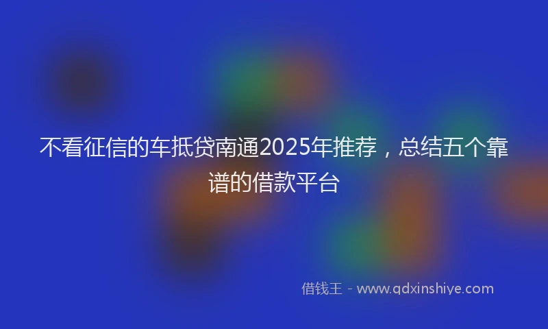 不看征信的车抵贷南通2025年推荐，总结五个靠谱的借款平台