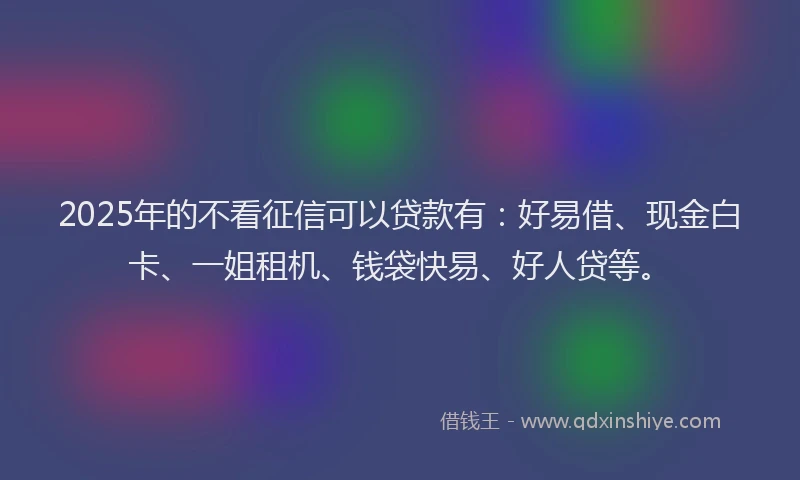 2025年的不看征信可以贷款有：好易借、现金白卡、一姐租机、钱袋快易、好人贷等。