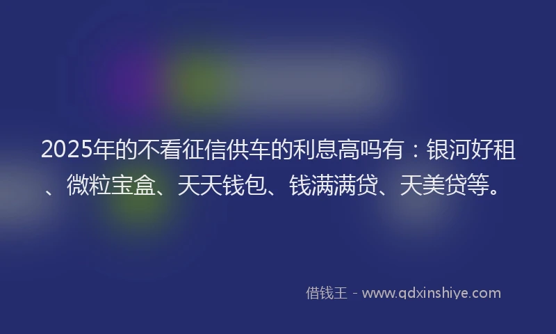 2025年的不看征信供车的利息高吗有：银河好租、微粒宝盒、天天钱包、钱满满贷、天美贷等。