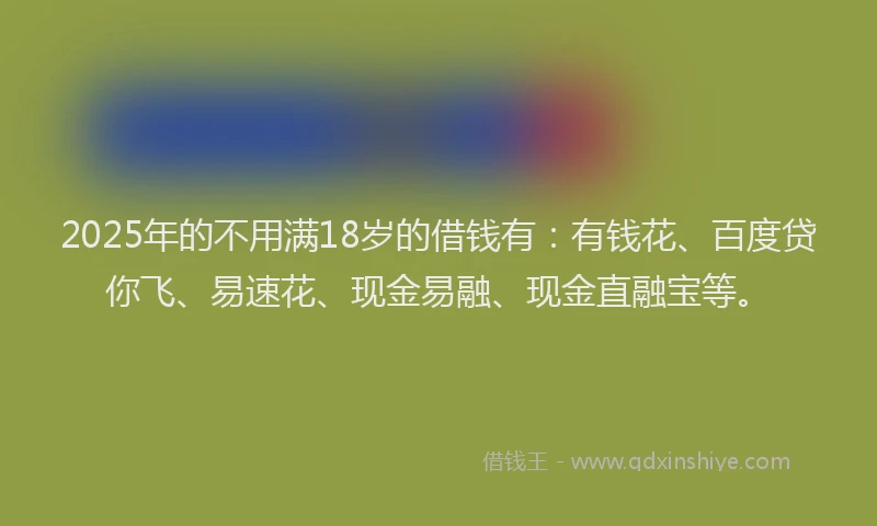 2025年的不用满18岁的借钱有：有钱花、百度贷你飞、易速花、现金易融、现金直融宝等。