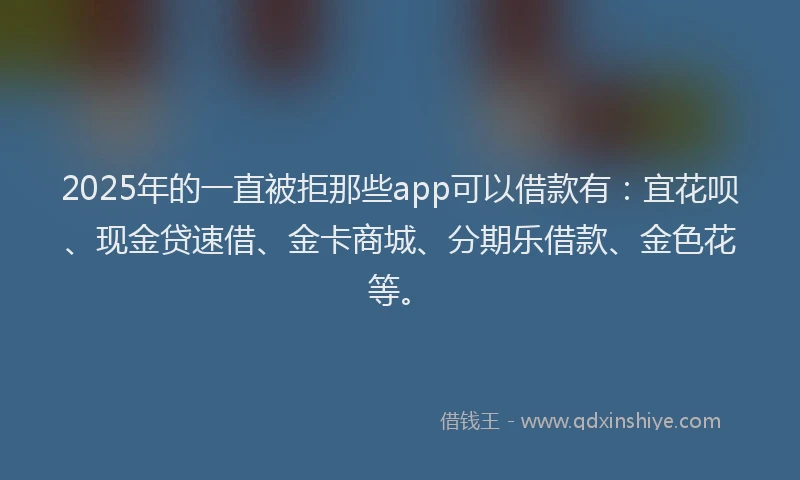2025年的一直被拒那些app可以借款有：宜花呗、现金贷速借、金卡商城、分期乐借款、金色花等。