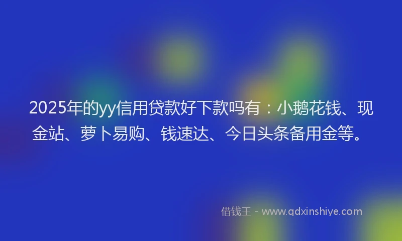 2025年的yy信用贷款好下款吗有：小鹅花钱、现金站、萝卜易购、钱速达、今日头条备用金等。