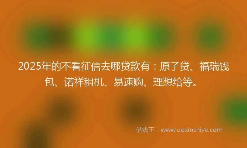 2025年的不看征信去哪贷款有：原子贷、福瑞钱包、诺祥租机、易速购、理想给等。
