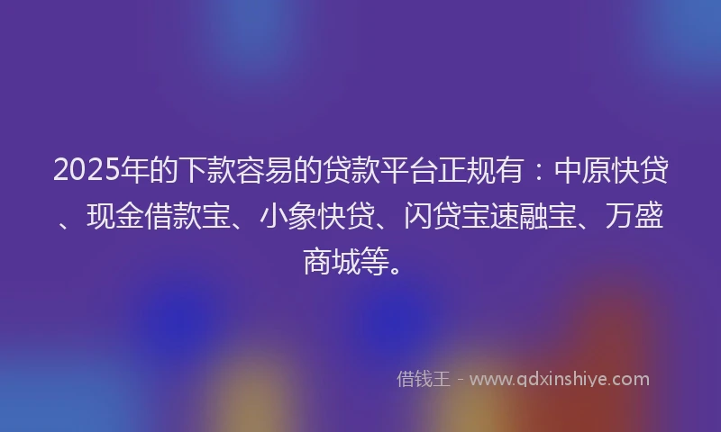 2025年的下款容易的贷款平台正规有：中原快贷、现金借款宝、小象快贷、闪贷宝速融宝、万盛商城等。