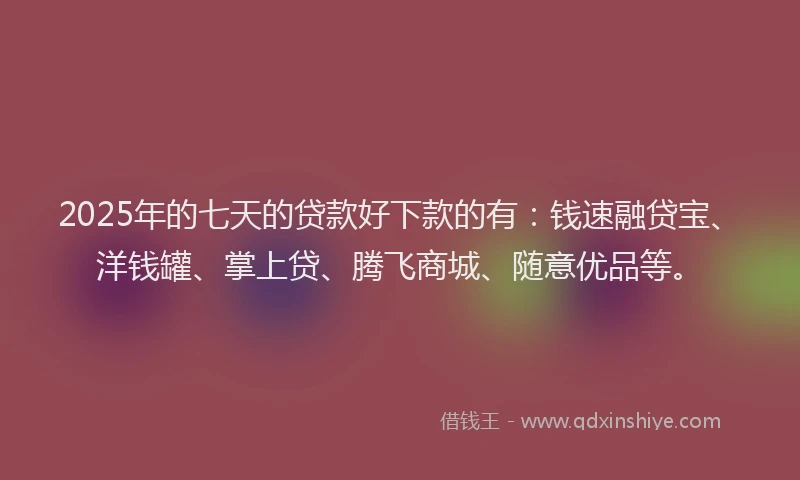 2025年的七天的贷款好下款的有：钱速融贷宝、洋钱罐、掌上贷、腾飞商城、随意优品等。