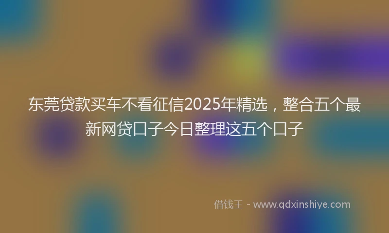 东莞贷款买车不看征信2025年精选，整合五个最新网贷口子今日整理这五个口子