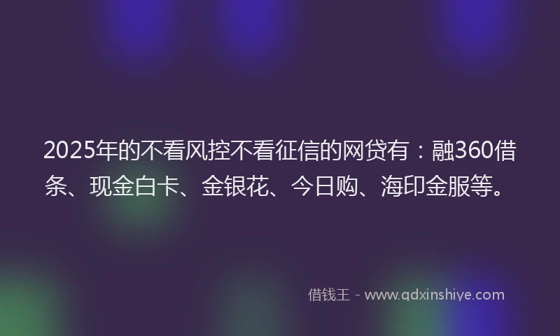 2025年的不看风控不看征信的网贷有：融360借条、现金白卡、金银花、今日购、海印金服等。
