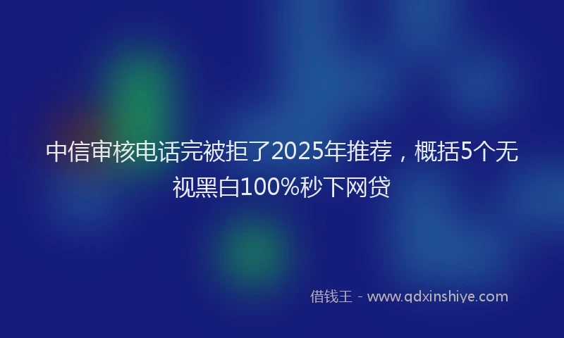 中信审核电话完被拒了2025年推荐，概括5个无视黑白100%秒下网贷