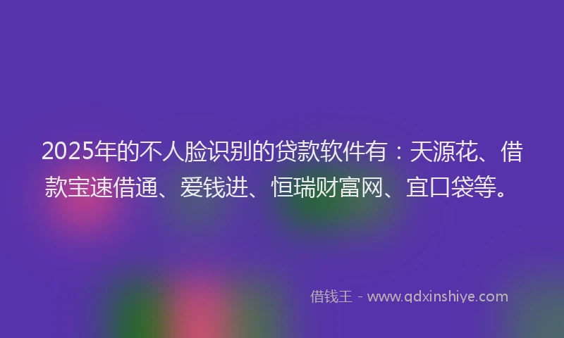 2025年的不人脸识别的贷款软件有：天源花、借款宝速借通、爱钱进、恒瑞财富网、宜口袋等。