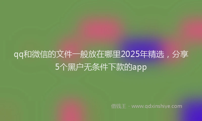 qq和微信的文件一般放在哪里2025年精选，分享5个黑户无条件下款的app