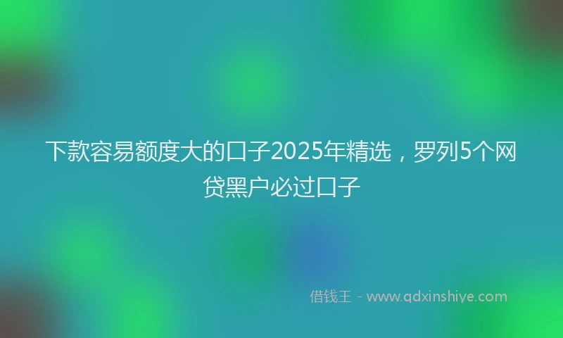 下款容易额度大的口子2025年精选，罗列5个网贷黑户必过口子