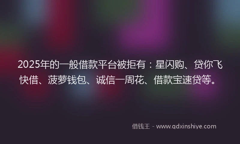 2025年的一般借款平台被拒有：星闪购、贷你飞快借、菠萝钱包、诚信一周花、借款宝速贷等。