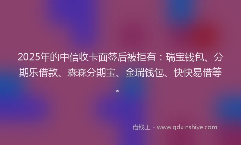 2025年的中信收卡面签后被拒有：瑞宝钱包、分期乐借款、森森分期宝、金瑞钱包、快快易借等。