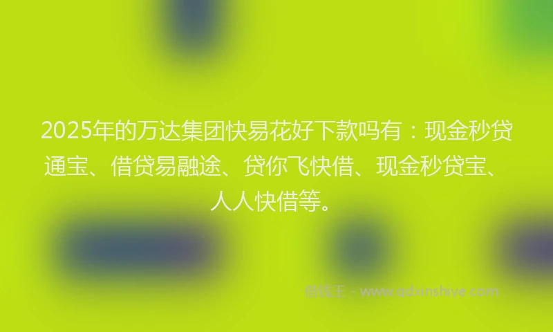 2025年的万达集团快易花好下款吗有：现金秒贷通宝、借贷易融途、贷你飞快借、现金秒贷宝、人人快借等。
